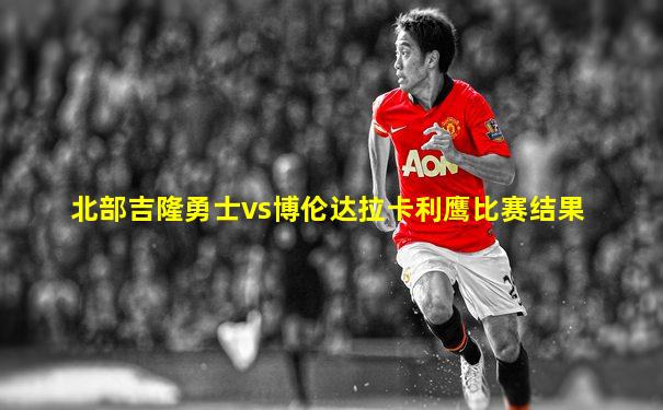 北部吉隆勇士vs博伦达拉卡利鹰比赛结果